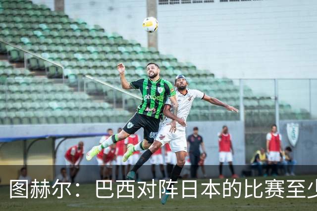 图赫尔：巴西对阵日本的比赛至少是四分之一决赛级别的